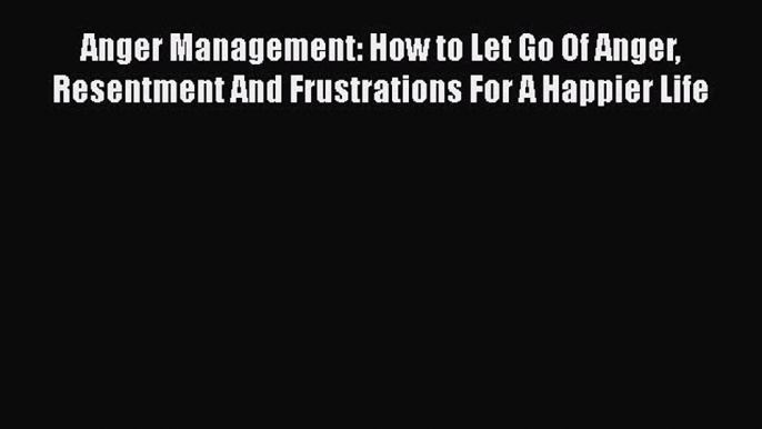 Download Anger Management: How to Let Go Of Anger Resentment And Frustrations For A Happier
