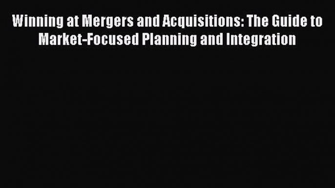 [Read book] Winning at Mergers and Acquisitions: The Guide to Market-Focused Planning and Integration