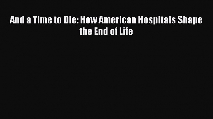 Read And a Time to Die: How American Hospitals Shape the End of Life Ebook Free