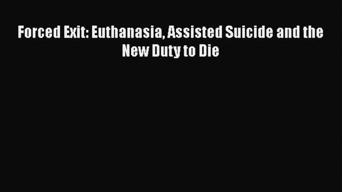 Read Forced Exit: Euthanasia Assisted Suicide and the New Duty to Die Ebook Online