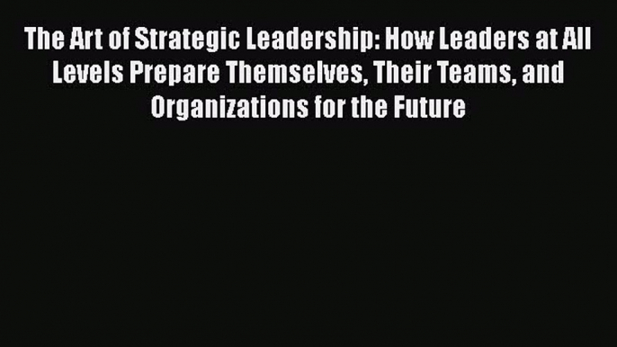 [Read book] The Art of Strategic Leadership: How Leaders at All Levels Prepare Themselves Their