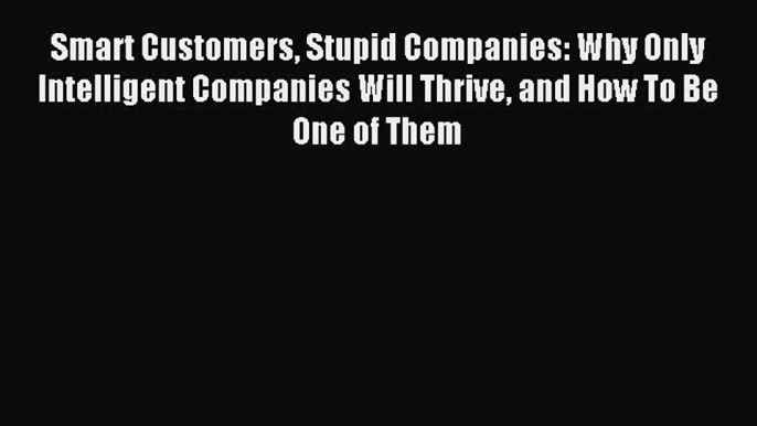 Download Smart Customers Stupid Companies: Why Only Intelligent Companies Will Thrive and How