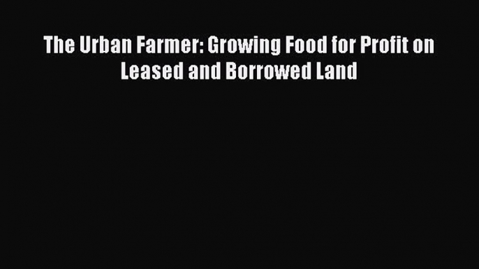 Read The Urban Farmer: Growing Food for Profit on Leased and Borrowed Land Ebook Free