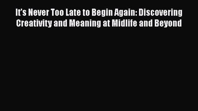 PDF It's Never Too Late to Begin Again: Discovering Creativity and Meaning at Midlife and Beyond