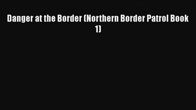 Book Danger at the Border (Northern Border Patrol Book 1) Read Full Ebook