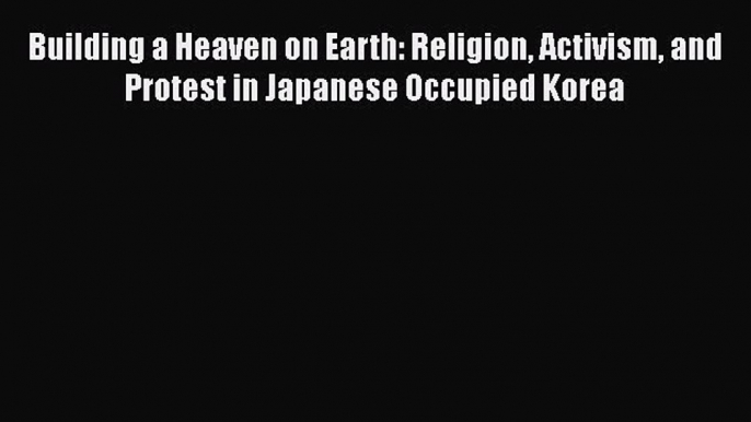 Ebook Building a Heaven on Earth: Religion Activism and Protest in Japanese Occupied Korea