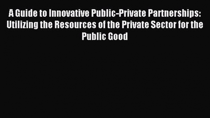 Read A Guide to Innovative Public-Private Partnerships: Utilizing the Resources of the Private