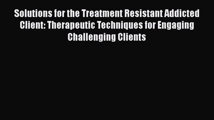 [Read book] Solutions for the Treatment Resistant Addicted Client: Therapeutic Techniques for