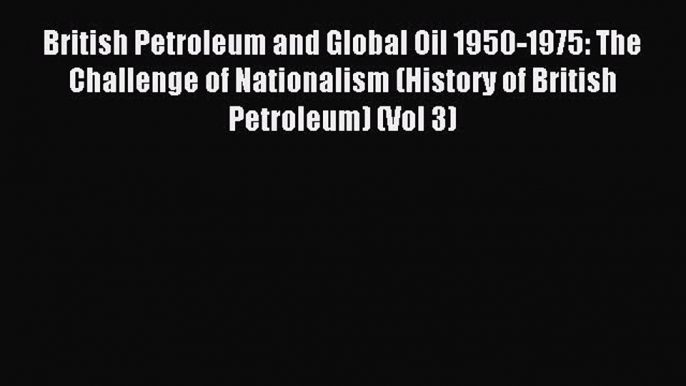 Read British Petroleum and Global Oil 1950-1975: The Challenge of Nationalism (History of British