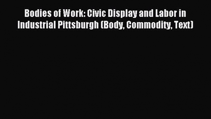 Read Bodies of Work: Civic Display and Labor in Industrial Pittsburgh (Body Commodity Text)