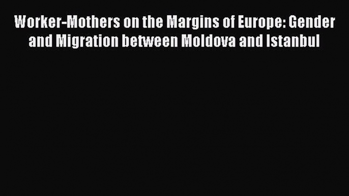 Read Worker-Mothers on the Margins of Europe: Gender and Migration between Moldova and Istanbul