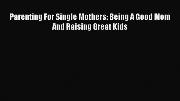 Read Parenting For Single Mothers: Being A Good Mom And Raising Great Kids PDF Free