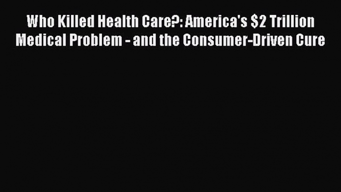 PDF Who Killed Health Care?: America's $2 Trillion Medical Problem - and the Consumer-Driven