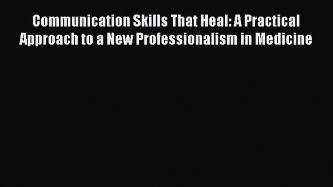 Download Communication Skills That Heal: A Practical Approach to a New Professionalism in Medicine