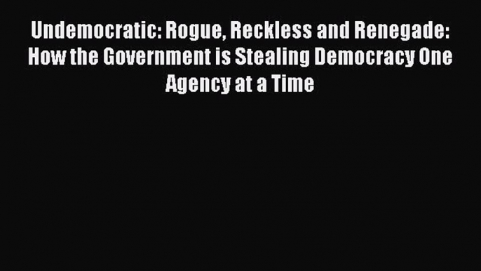 Read Undemocratic: Rogue Reckless and Renegade: How the Government is Stealing Democracy One