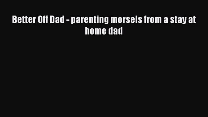 PDF Better Off Dad - parenting morsels from a stay at home dad Free Books