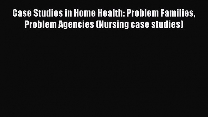 Download Case Studies in Home Health: Problem Families Problem Agencies (Nursing case studies)