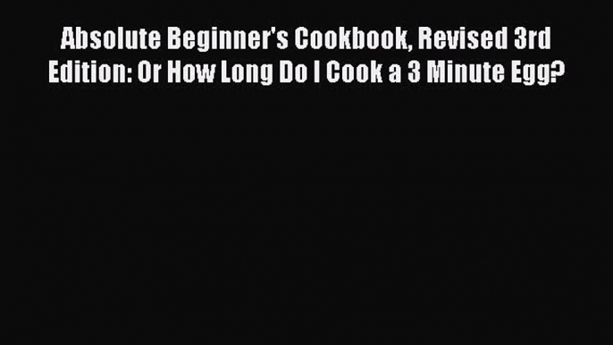 [Read Book] Absolute Beginner's Cookbook Revised 3rd Edition: Or How Long Do I Cook a 3 Minute