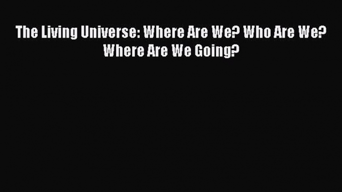 [Read Book] The Living Universe: Where Are We? Who Are We? Where Are We Going?  Read Online