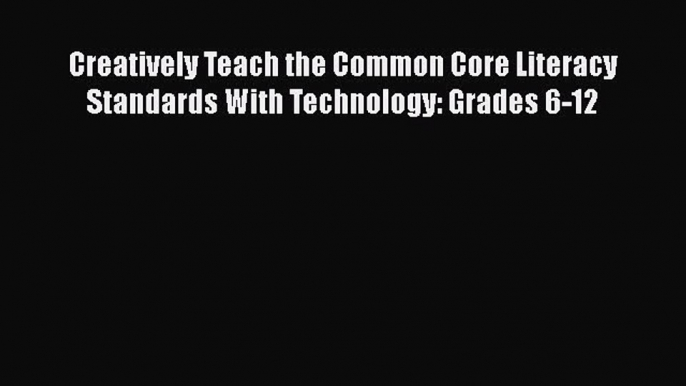 Book Creatively Teach the Common Core Literacy Standards With Technology: Grades 6-12 Full