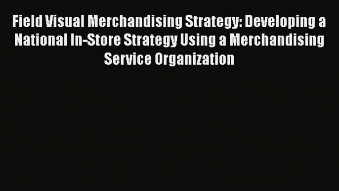 [Read Book] Field Visual Merchandising Strategy: Developing a National In-Store Strategy Using