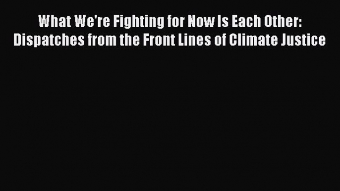 [Read Book] What We're Fighting for Now Is Each Other: Dispatches from the Front Lines of Climate