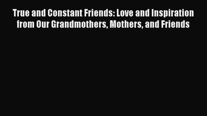 [Read Book] True and Constant Friends: Love and Inspiration from Our Grandmothers Mothers and