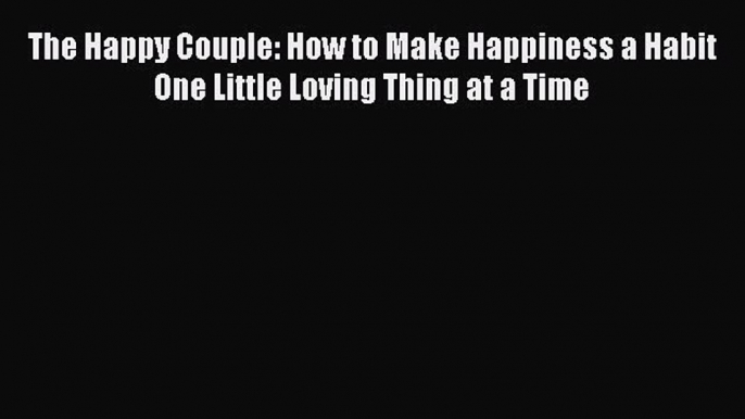 [PDF] The Happy Couple: How to Make Happiness a Habit One Little Loving Thing at a Time Read