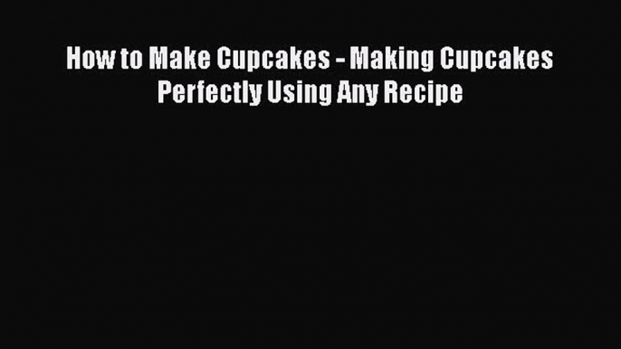 [Read Book] How to Make Cupcakes - Making Cupcakes Perfectly Using Any Recipe Free PDF