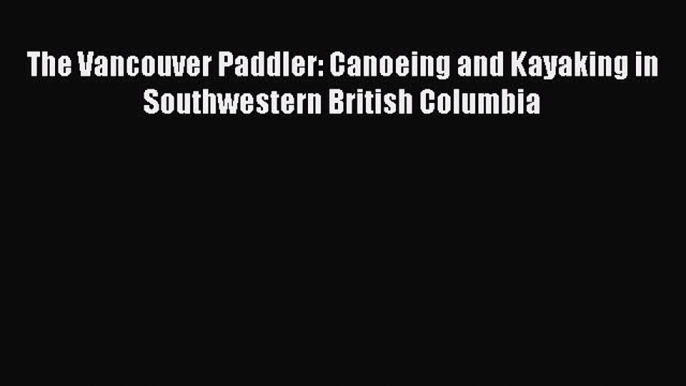 [Read Book] The Vancouver Paddler: Canoeing and Kayaking in Southwestern British Columbia