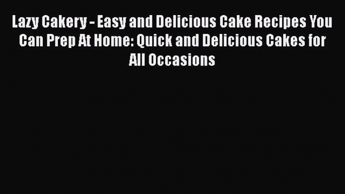 [Read Book] Lazy Cakery - Easy and Delicious Cake Recipes You Can Prep At Home: Quick and Delicious