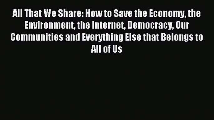 Read All That We Share: How to Save the Economy the Environment the Internet Democracy Our