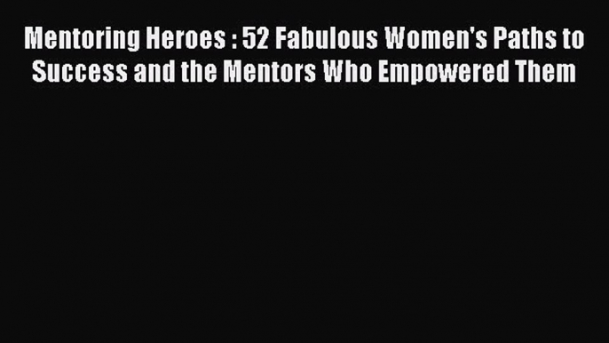 [Read book] Mentoring Heroes : 52 Fabulous Women's Paths to Success and the Mentors Who Empowered