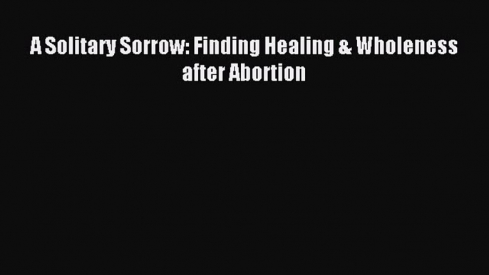 PDF A Solitary Sorrow: Finding Healing & Wholeness after Abortion  EBook