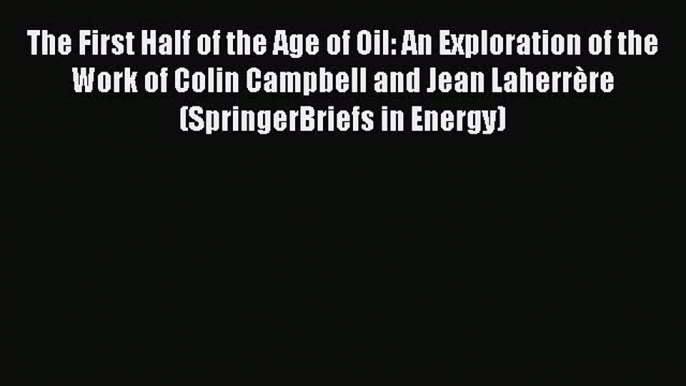 Download The First Half of the Age of Oil: An Exploration of the Work of Colin Campbell and