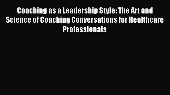 Read Coaching as a Leadership Style: The Art and Science of Coaching Conversations for Healthcare