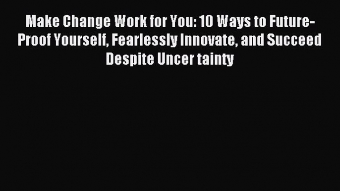 Read Make Change Work for You: 10 Ways to Future-Proof Yourself Fearlessly Innovate and Succeed