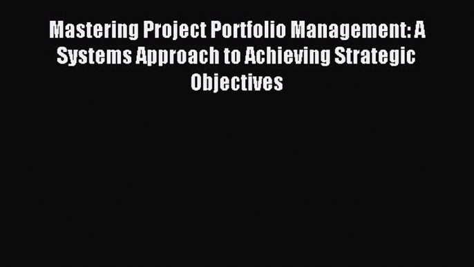 Read Mastering Project Portfolio Management: A Systems Approach to Achieving Strategic Objectives