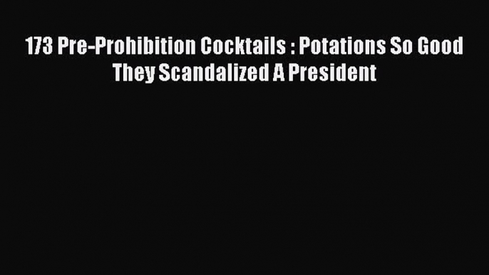 Read 173 Pre-Prohibition Cocktails : Potations So Good They Scandalized A President Ebook Free