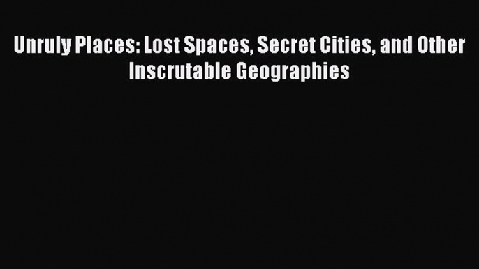 PDF Unruly Places: Lost Spaces Secret Cities and Other Inscrutable Geographies Free Books