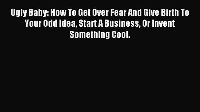 Read Ugly Baby: How To Get Over Fear And Give Birth To Your Odd Idea Start A Business Or Invent