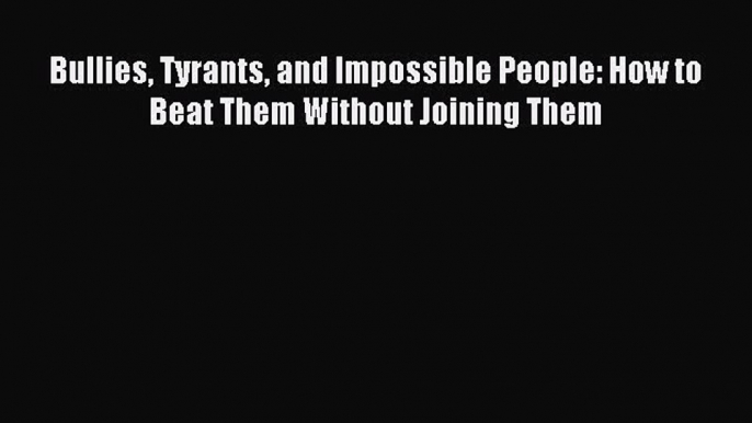 Read Bullies Tyrants and Impossible People: How to Beat Them Without Joining Them Ebook Free