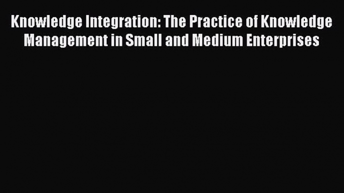 Read Knowledge Integration: The Practice of Knowledge Management in Small and Medium Enterprises