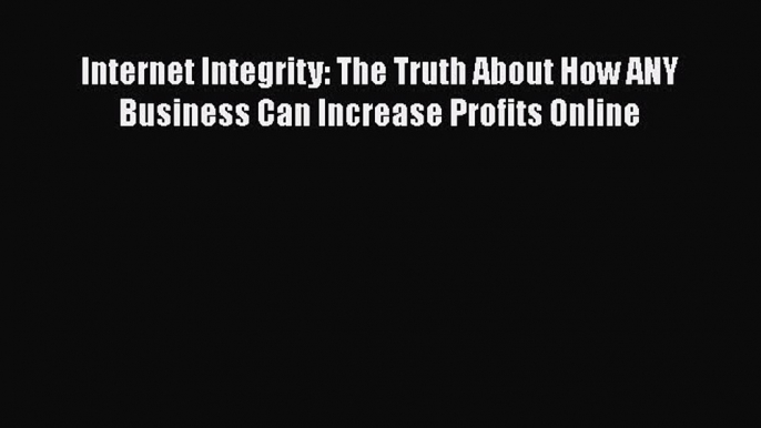 Read Internet Integrity: The Truth About How ANY Business Can Increase Profits Online Ebook