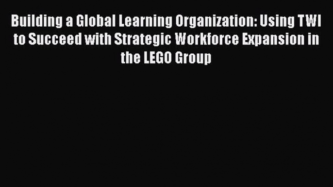 Read Building a Global Learning Organization: Using TWI to Succeed with Strategic Workforce