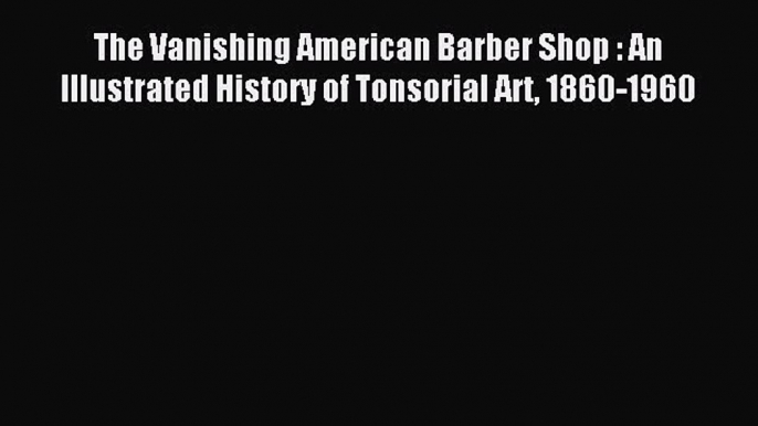 Read The Vanishing American Barber Shop : An Illustrated History of Tonsorial Art 1860-1960