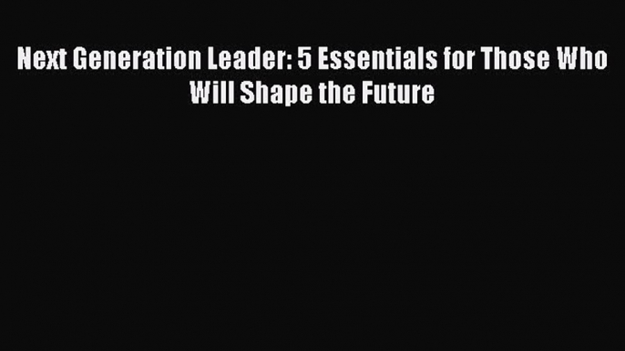 Read Next Generation Leader: 5 Essentials for Those Who Will Shape the Future Ebook Free