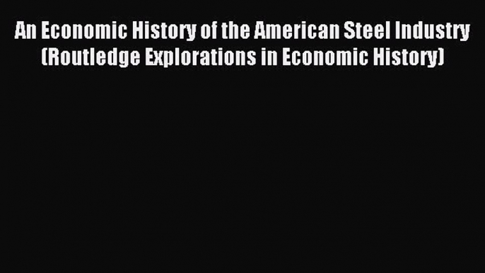 Read An Economic History of the American Steel Industry (Routledge Explorations in Economic