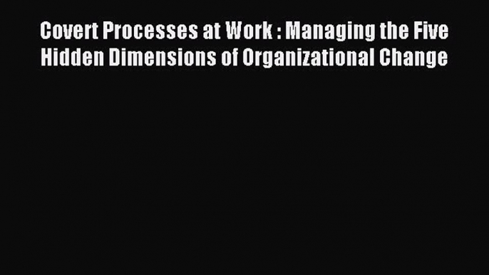 Download Covert Processes at Work : Managing the Five Hidden Dimensions of Organizational Change