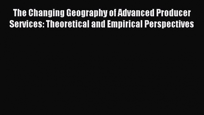 Read The Changing Geography of Advanced Producer Services: Theoretical and Empirical Perspectives